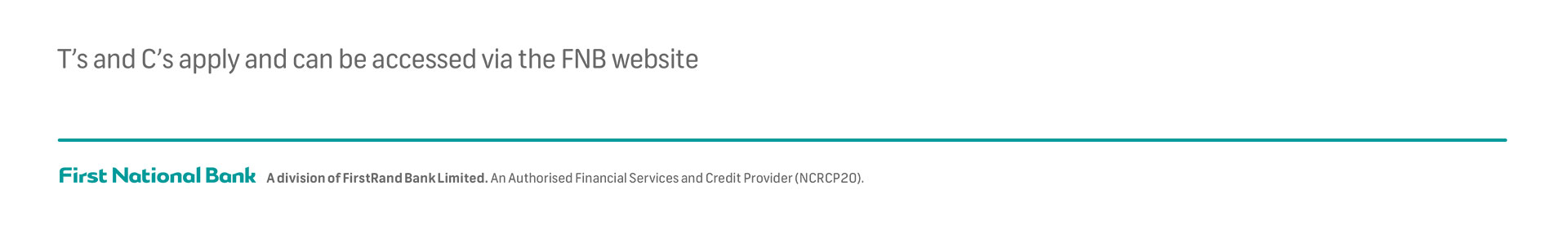 T’s and C’s apply and can be accessed via the FNB website  |  First National Bank  |  A division of FirstRand Bank Limited. An Authorised Financial Services and Credit Provider (NCRCP20).