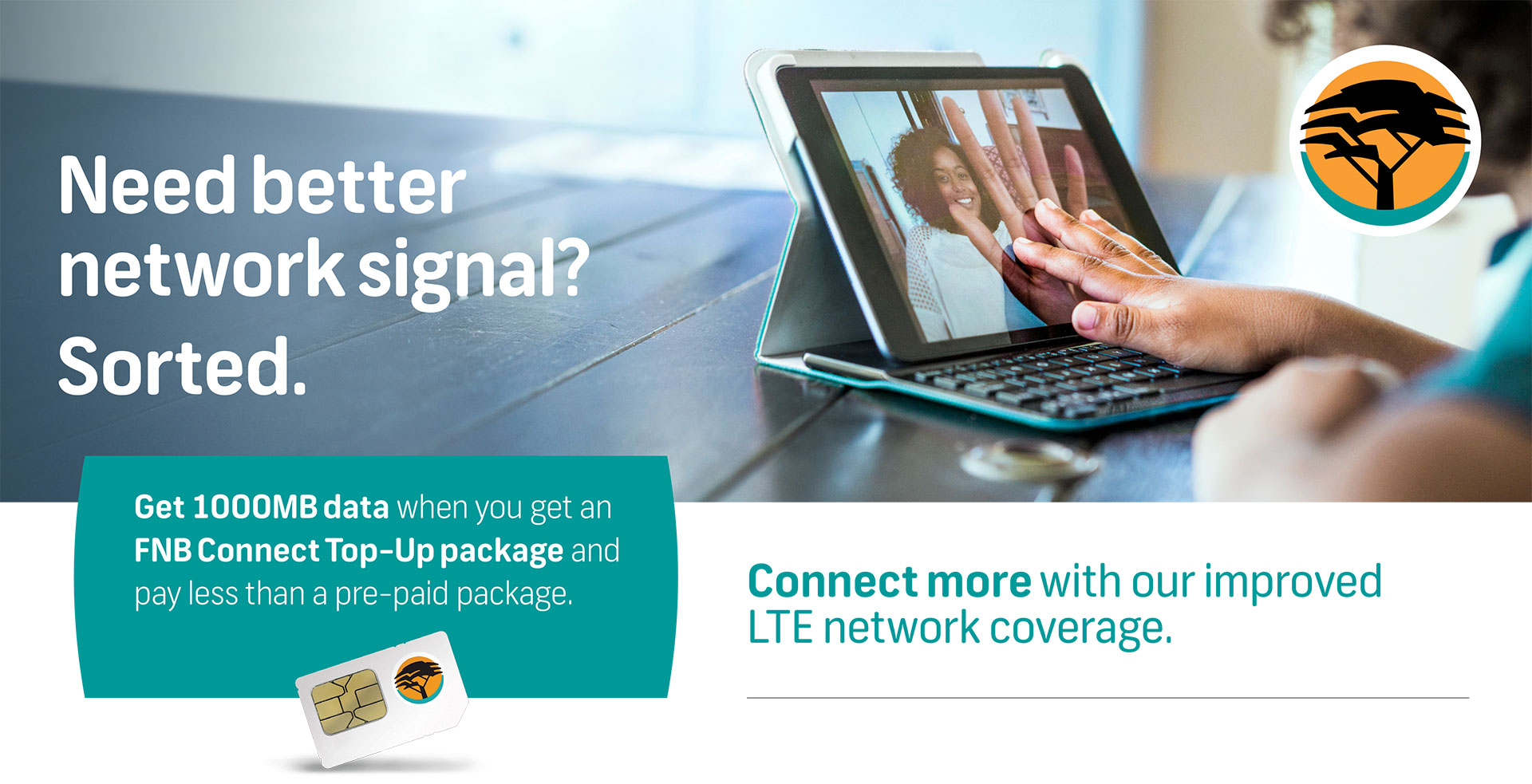 Need better network signal? Sorted.  |  Get 1000MB data when you get an FNB Connect Top-Up package and pay less than a pre-paid package.  |  Connect more with our improved LTE network coverage.